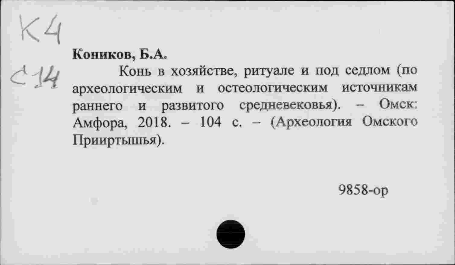 ﻿Коников, Б.А.
Конь в хозяйстве, ритуале и под седлом (по археологическим и остеологическим источникам раннего и развитого средневековья). - Омск; Амфора, 2018. - 104 с. - (Археология Омского Прииртышья).
9858-ор